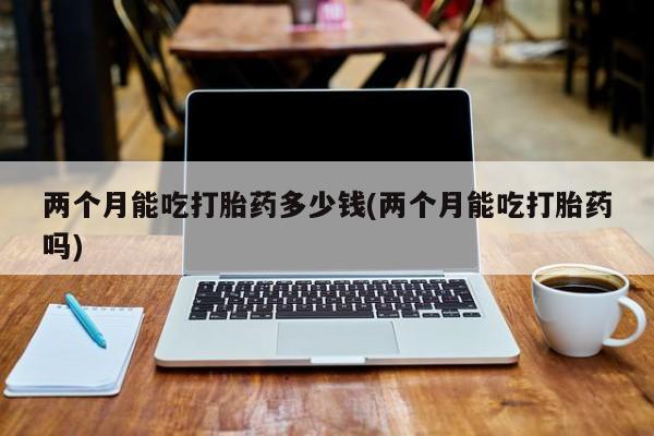 米非米索网上私人药店微信两个月能吃打胎药多少钱(两个月能吃打胎药吗)